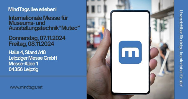 Das Bild zeigt eine Werbeanzeige für eine Veranstaltung. Auf einem blauen Hintergrund steht: "MindTags live erleben! Internationale Messe für Museums- und Ausstellungstechnik "Mutec"
Donnerstag, 07.11.2024, Freitag, 08.11.2024
Halle 4, Stand A18
Leipziger Messe GmbH, Messe-Allee 1, 04356 Leipzig
Daneben ist ein Bild von einer Hand, die ein Smartphone hält, auf dem ein blaues Symbol mit einem weißen "m" zu sehen ist. Am seitlichen Rand steht: "Unverzichtbar für einige, komfortabel für alle!